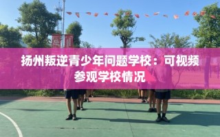 扬州叛逆青少年问题学校：可视频参观学校情况