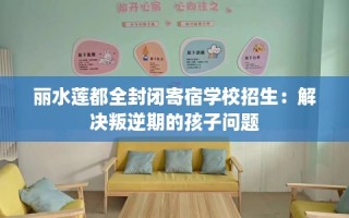 丽水莲都全封闭寄宿学校招生：解决叛逆期的孩子问题