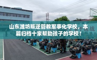 山东潍坊叛逆管教军事化学校，本篇归档十家帮助孩子的学校！