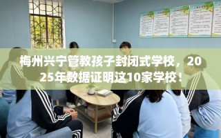 梅州兴宁管教孩子封闭式学校，2025年数据证明这10家学校！