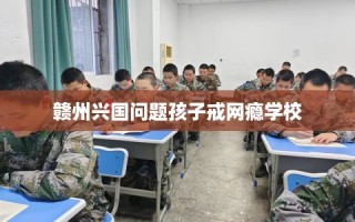 赣州兴国问题孩子戒网瘾学校