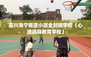 嘉兴海宁叛逆小孩全封闭学校（心理疏导教育学校）