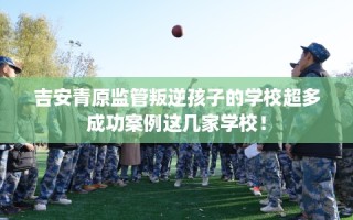 吉安青原监管叛逆孩子的学校超多成功案例这几家学校！