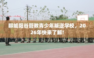 聊城阳谷管教青少年叛逆学校，2026年快来了解!