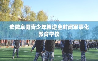 安徽阜阳青少年叛逆全封闭军事化教育学校