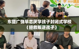 东营广饶早恋厌学孩子封闭式学校（拯救叛逆孩子）