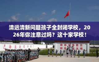 清远清新问题孩子全封闭学校，2026年你注意过吗？这十家学校！