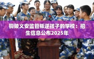 铜陵义安监管叛逆孩子的学校：招生信息公布2025年