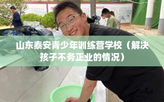 山东泰安青少年训练营学校（解决孩子不务正业的情况）