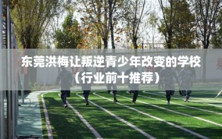 东莞洪梅让叛逆青少年改变的学校（行业前十推荐）