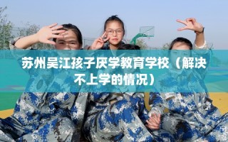苏州吴江孩子厌学教育学校（解决不上学的情况）