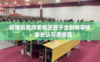 铜陵铜官改变叛逆孩子全封闭学校：家长认可度很高