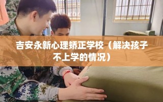 吉安永新心理矫正学校（解决孩子不上学的情况）