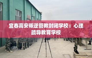 宜春高安叛逆管教封闭学校：心理疏导教育学校