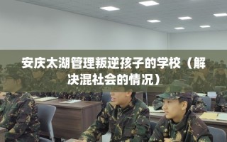 安庆太湖管理叛逆孩子的学校（解决混社会的情况）