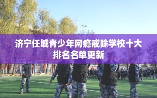 济宁任城青少年网瘾戒除学校十大排名名单更新