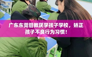 广东东莞管教厌学孩子学校，矫正孩子不良行为习惯！