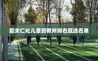 韶关仁化儿童管教所排名甄选名单
