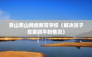 黄山黄山网瘾教育学校（解决孩子在家躺平的情况）