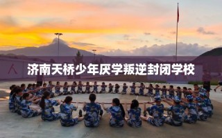济南天桥少年厌学叛逆封闭学校