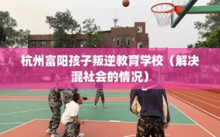 杭州富阳孩子叛逆教育学校（解决混社会的情况）