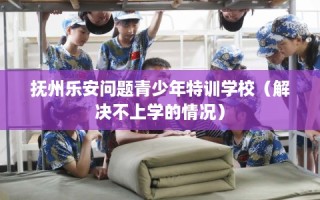 抚州乐安问题青少年特训学校（解决不上学的情况）