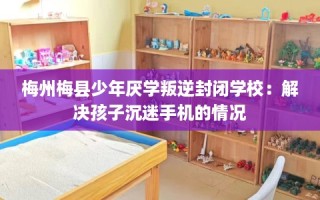 梅州梅县少年厌学叛逆封闭学校：解决孩子沉迷手机的情况
