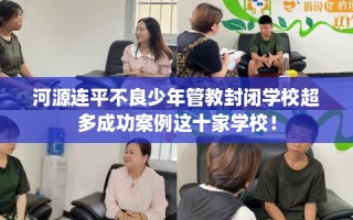 河源连平不良少年管教封闭学校超多成功案例这十家学校！