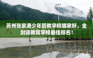 苏州张家港少年管教学校哪家好，全封闭教育学校最佳排名！