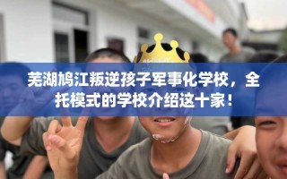 芜湖鸠江叛逆孩子军事化学校，全托模式的学校介绍这十家！