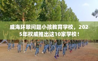 威海环翠问题小孩教育学校，2025年权威推出这10家学校！
