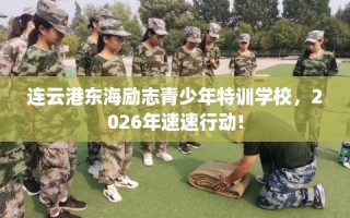 连云港东海励志青少年特训学校，2026年速速行动!