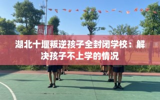 湖北十堰叛逆孩子全封闭学校：解决孩子不上学的情况