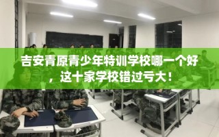 吉安青原青少年特训学校哪一个好，这十家学校错过亏大！