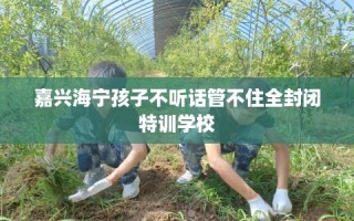 嘉兴海宁孩子不听话管不住全封闭特训学校
