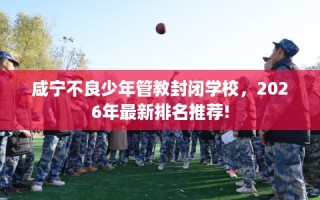 咸宁不良少年管教封闭学校，2026年最新排名推荐!