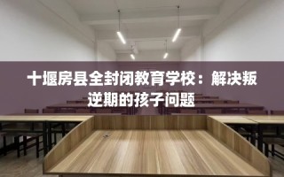 十堰房县全封闭教育学校：解决叛逆期的孩子问题