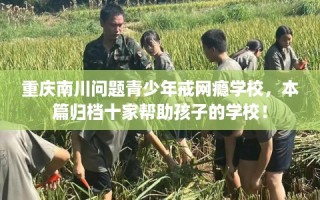 重庆南川问题青少年戒网瘾学校，本篇归档十家帮助孩子的学校！
