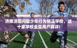 济南济阳问题少年行为矫正学校，这十家学校全是用户真评!