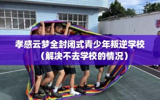 孝感云梦全封闭式青少年叛逆学校（解决不去学校的情况）