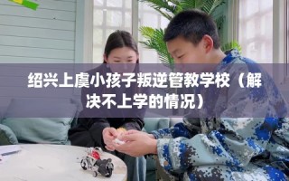 绍兴上虞小孩子叛逆管教学校（解决不上学的情况）