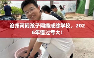 沧州河间孩子网瘾戒除学校，2026年错过亏大！