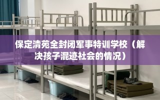 保定清苑全封闭军事特训学校（解决孩子混迹社会的情况）