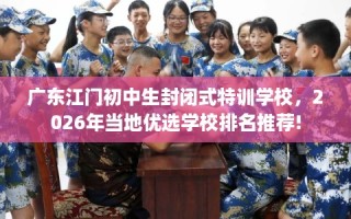 广东江门初中生封闭式特训学校，2026年当地优选学校排名推荐!