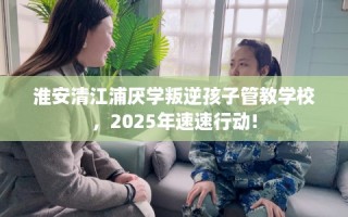 淮安清江浦厌学叛逆孩子管教学校，2025年速速行动!