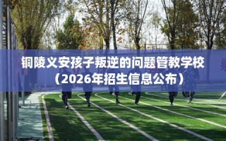 铜陵义安孩子叛逆的问题管教学校（2026年招生信息公布）