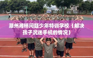 潮州湘桥问题少年特训学校（解决孩子沉迷手机的情况）