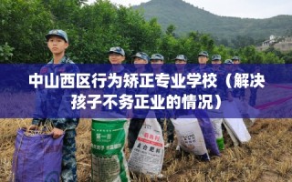 中山西区行为矫正专业学校（解决孩子不务正业的情况）