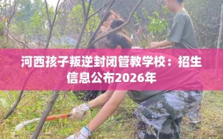 河西孩子叛逆封闭管教学校：招生信息公布2026年