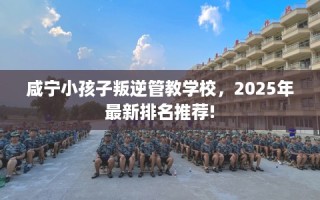咸宁小孩子叛逆管教学校，2025年最新排名推荐!